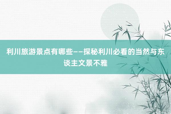 利川旅游景点有哪些——探秘利川必看的当然与东谈主文景不雅